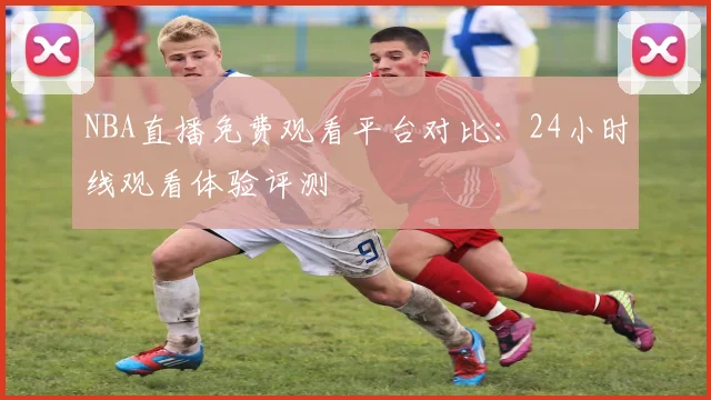 NBA直播免费观看平台对比：24小时线观看体验评测