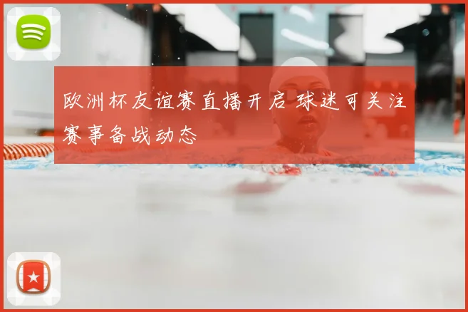 欧洲杯友谊赛直播开启 球迷可关注赛事备战动态