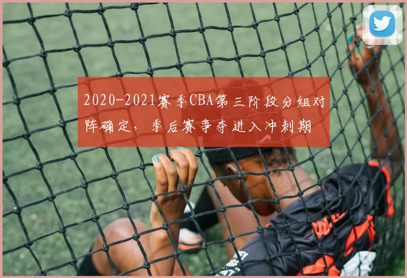 2020-2021赛季CBA第三阶段分组对阵确定，季后赛争夺进入冲刺期