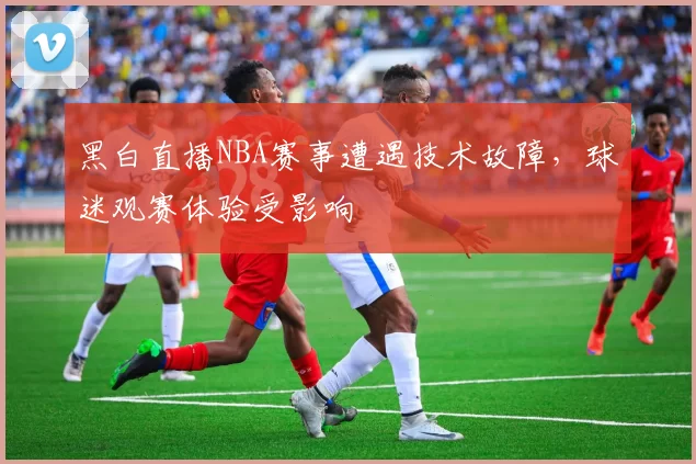 黑白直播NBA赛事遭遇技术故障，球迷观赛体验受影响