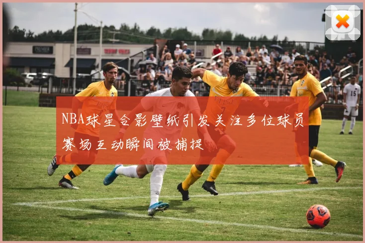 NBA球星合影壁纸引发关注多位球员赛场互动瞬间被捕捉