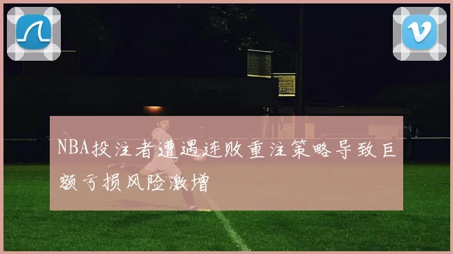 NBA投注者遭遇连败重注策略导致巨额亏损风险激增