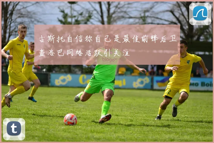 古斯托自信称自己是最佳前锋后卫查洛巴网络活跃引关注