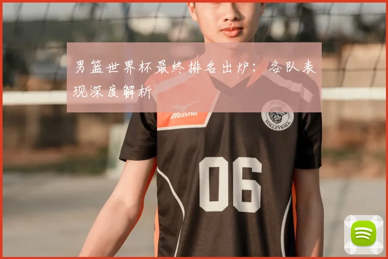 男篮世界杯最终排名出炉：各队表现深度解析