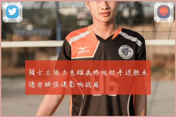 骑士主场力克雄鹿终结对手连胜米德尔顿伤退影响战局