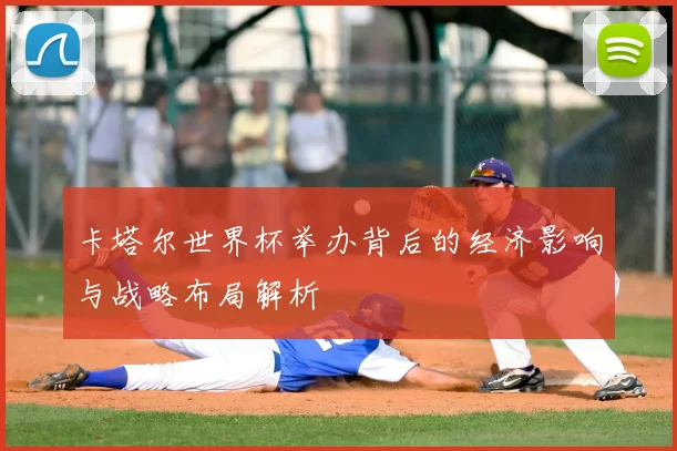 卡塔尔世界杯举办背后的经济影响与战略布局解析