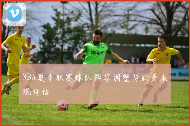 NBA夏季联赛球队阵容调整与新秀表现评估