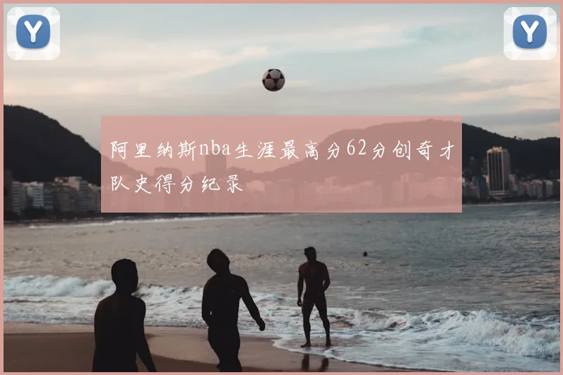 阿里纳斯nba生涯最高分62分创奇才队史得分纪录