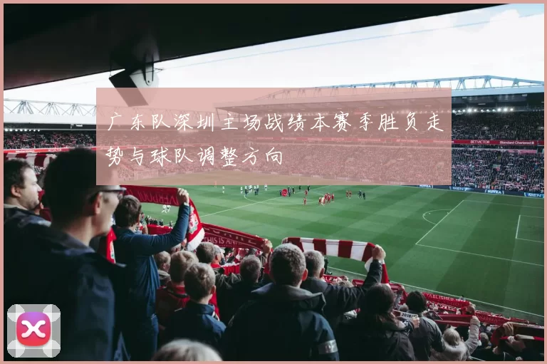广东队深圳主场战绩本赛季胜负走势与球队调整方向