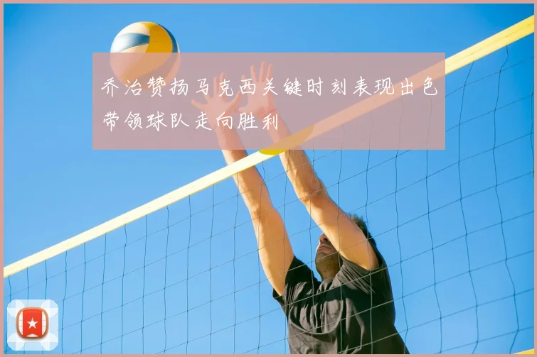乔治赞扬马克西关键时刻表现出色带领球队走向胜利