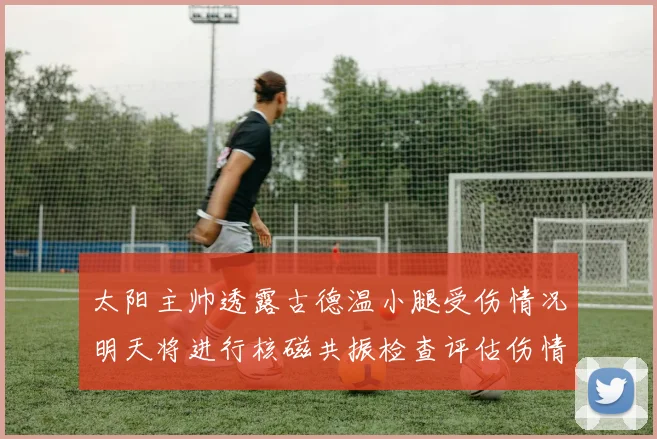 太阳主帅透露古德温小腿受伤情况明天将进行核磁共振检查评估伤情