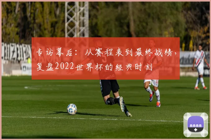 专访幕后：从赛程表到最终战绩，复盘2022世界杯的经典时刻