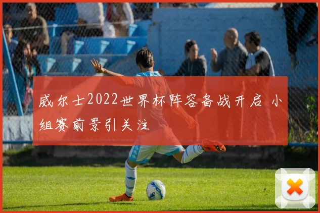 威尔士2022世界杯阵容备战开启 小组赛前景引关注