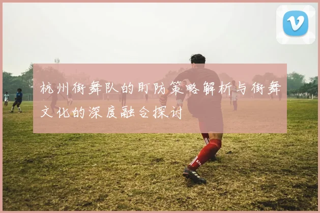 杭州街舞队的盯防策略解析与街舞文化的深度融合探讨