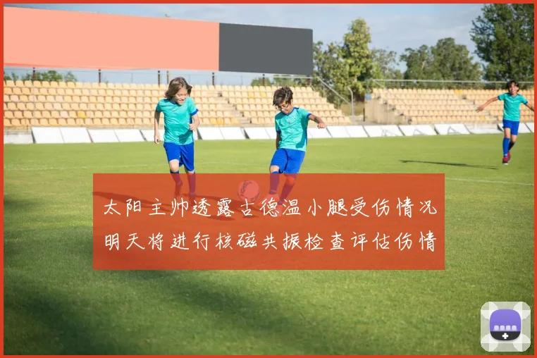 太阳主帅透露古德温小腿受伤情况明天将进行核磁共振检查评估伤情