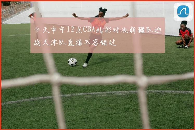 今天中午12点CBA精彩对决新疆队迎战天津队直播不容错过