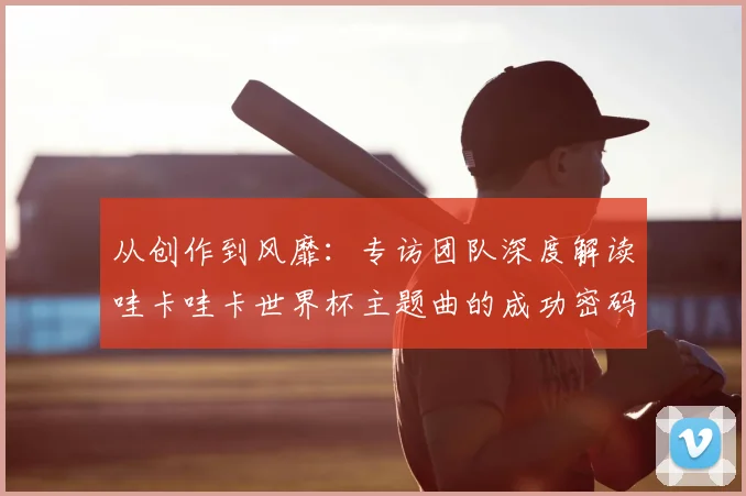 从创作到风靡:专访团队深度解读哇卡哇卡世界杯主题曲的成功密码