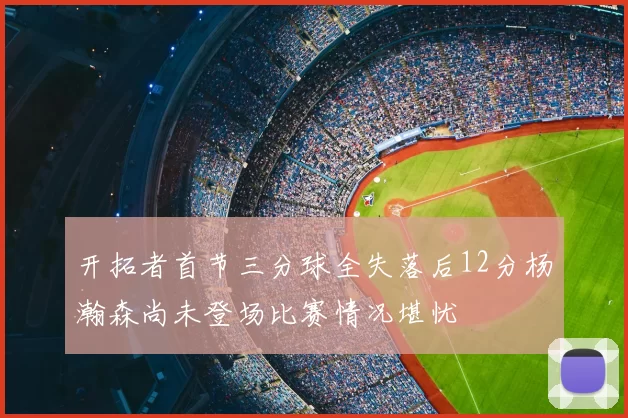 开拓者首节三分球全失落后12分杨瀚森尚未登场比赛情况堪忧