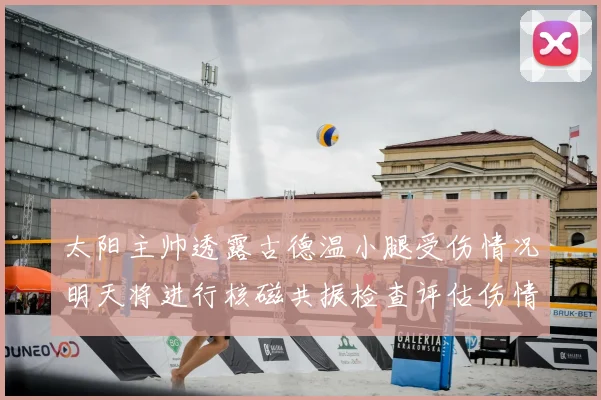 太阳主帅透露古德温小腿受伤情况明天将进行核磁共振检查评估伤情