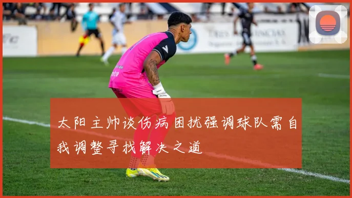 太阳主帅谈伤病困扰强调球队需自我调整寻找解决之道