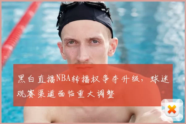 黑白直播NBA转播权争夺升级，球迷观赛渠道面临重大调整