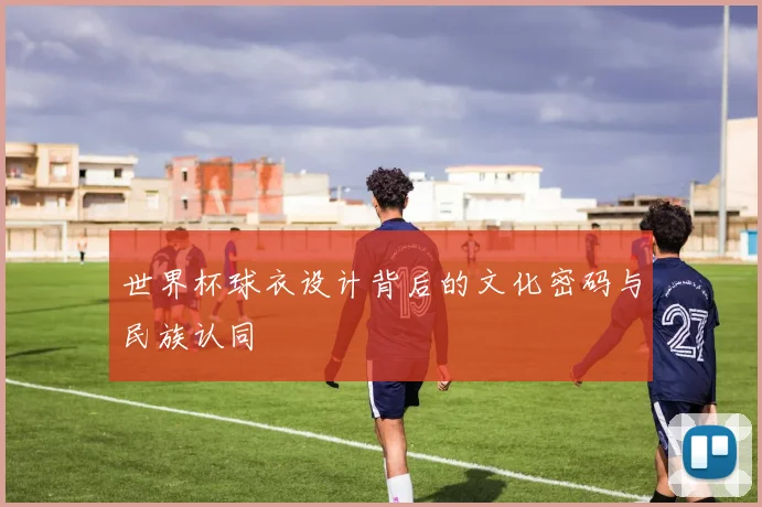 世界杯球衣设计背后的文化密码与民族认同