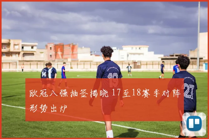 欧冠八强抽签揭晓 17至18赛季对阵形势出炉