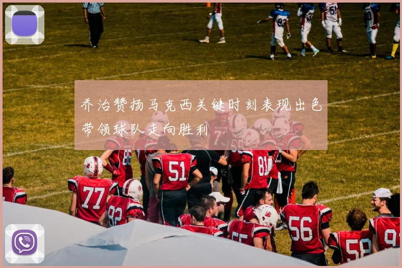 乔治赞扬马克西关键时刻表现出色带领球队走向胜利