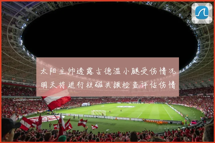 太阳主帅透露古德温小腿受伤情况明天将进行核磁共振检查评估伤情