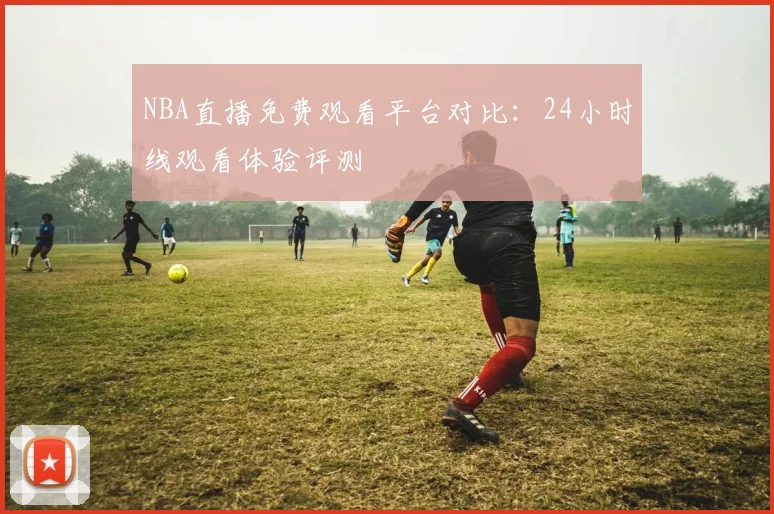 NBA直播免费观看平台对比：24小时线观看体验评测