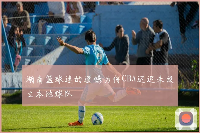 湖南篮球迷的遗憾为何CBA迟迟未设立本地球队