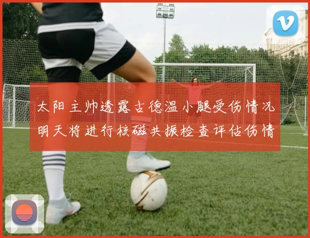 太阳主帅透露古德温小腿受伤情况明天将进行核磁共振检查评估伤情