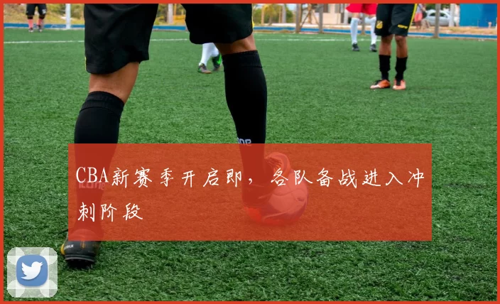 CBA新赛季开启即，各队备战进入冲刺阶段