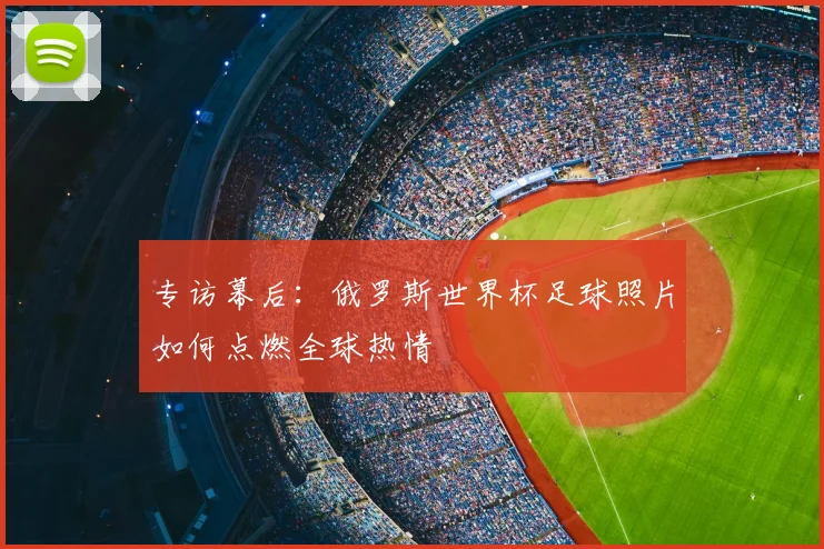 专访幕后:俄罗斯世界杯足球照片如何点燃全球热情