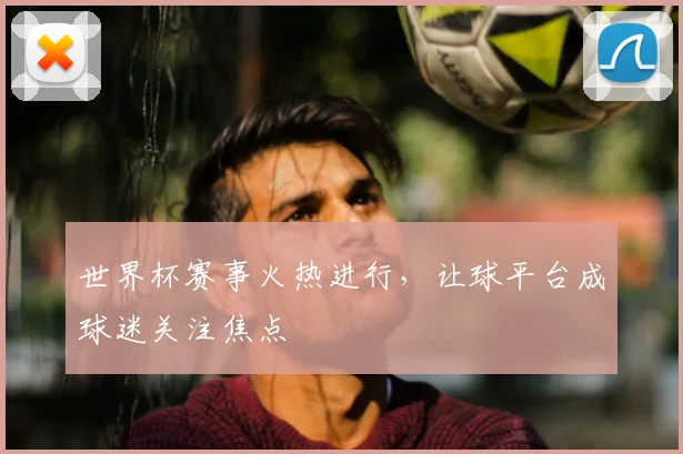 世界杯赛事火热进行，让球平台成球迷关注焦点