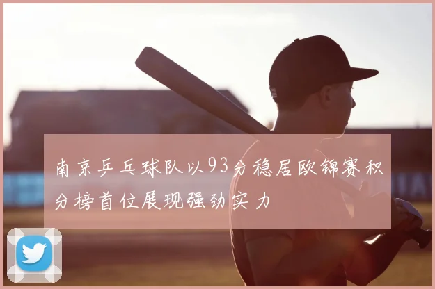 南京乒乓球队以93分稳居欧锦赛积分榜首位展现强劲实力