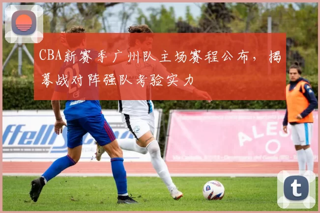 CBA新赛季广州队主场赛程公布，揭幕战对阵强队考验实力