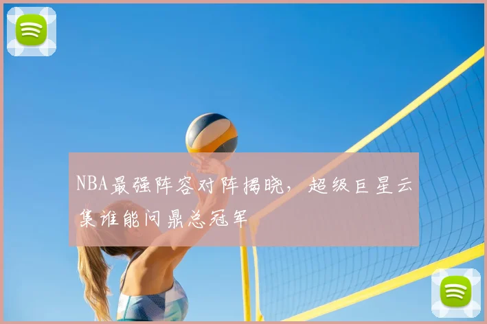 NBA最强阵容对阵揭晓，超级巨星云集谁能问鼎总冠军