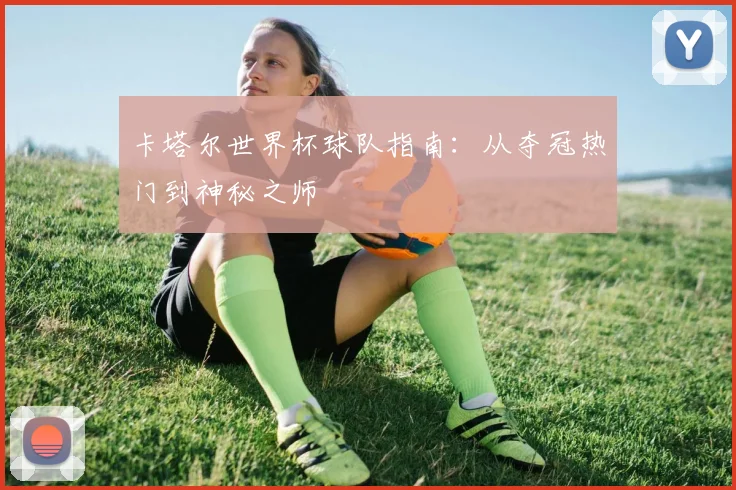 卡塔尔世界杯球队指南：从夺冠热门到神秘之师