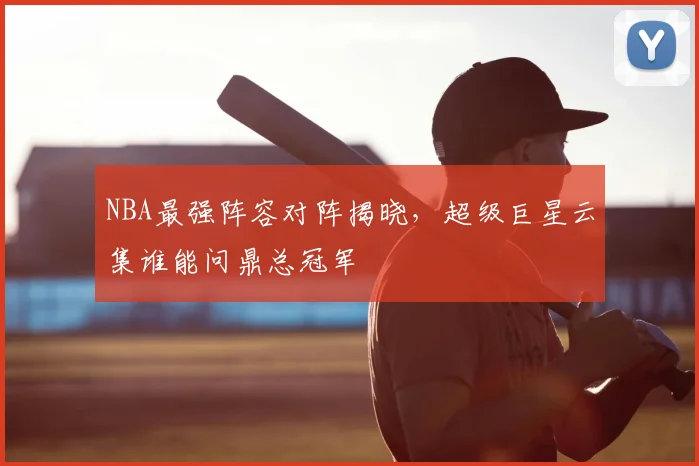 NBA最强阵容对阵揭晓,超级巨星云集谁能问鼎总冠军