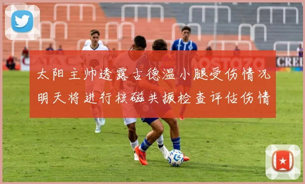 太阳主帅透露古德温小腿受伤情况明天将进行核磁共振检查评估伤情