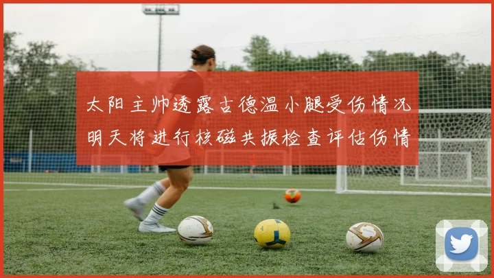 太阳主帅透露古德温小腿受伤情况明天将进行核磁共振检查评估伤情