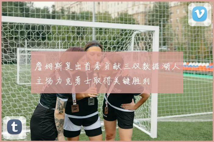 詹姆斯复出首秀贡献三双数据湖人主场力克勇士取得关键胜利