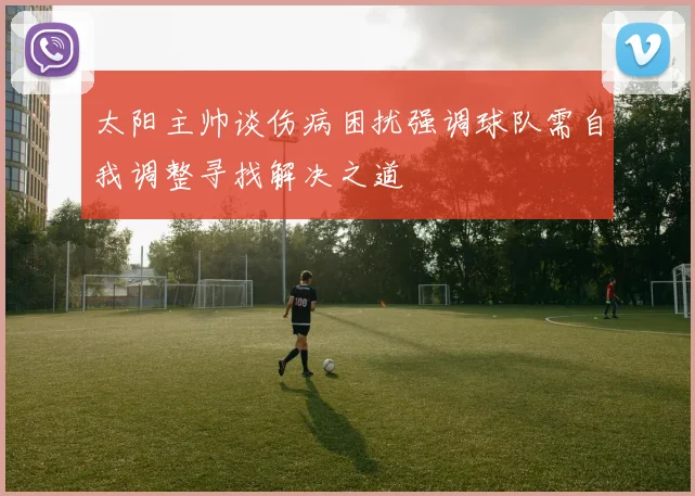 太阳主帅谈伤病困扰强调球队需自我调整寻找解决之道
