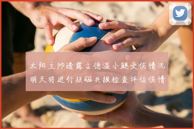 太阳主帅透露古德温小腿受伤情况明天将进行核磁共振检查评估伤情