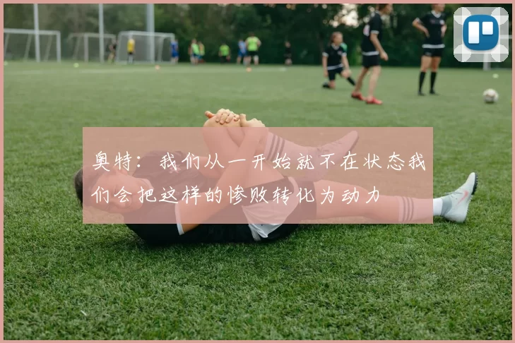 奥特：我们从一开始就不在状态我们会把这样的惨败转化为动力