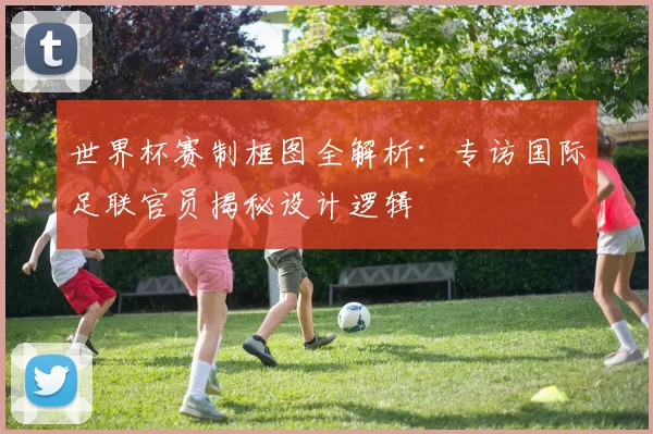 世界杯赛制框图全解析：专访国际足联官员揭秘设计逻辑