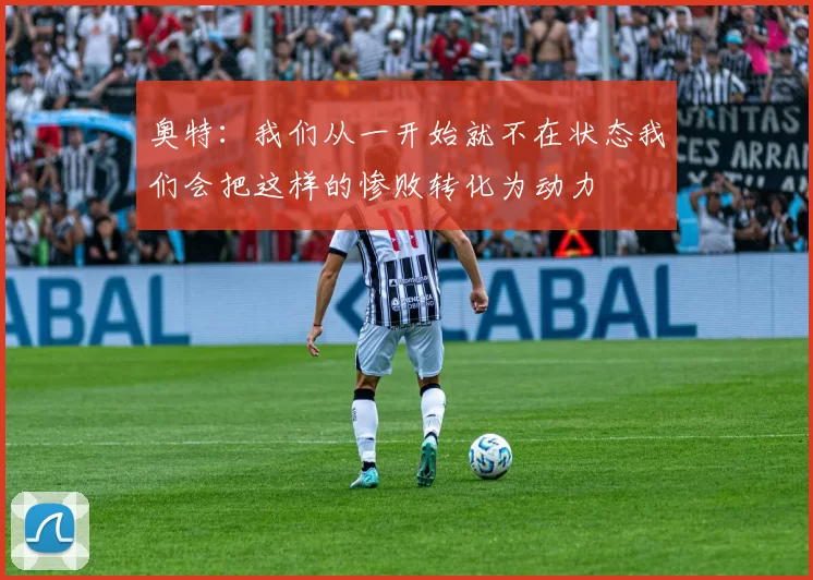 奥特：我们从一开始就不在状态我们会把这样的惨败转化为动力