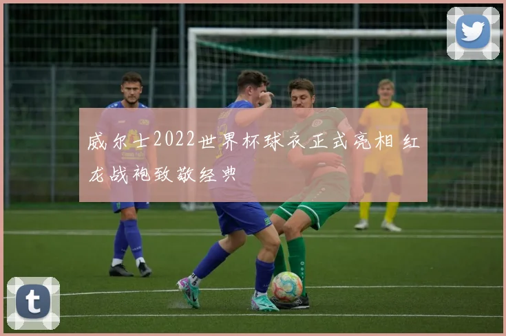 威尔士2022世界杯球衣正式亮相 红龙战袍致敬经典