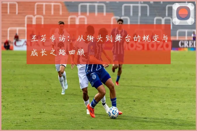 王芳专访：从街头到舞台的蜕变与成长之路回顾
